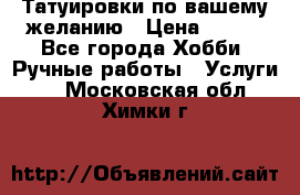 Татуировки,по вашему желанию › Цена ­ 500 - Все города Хобби. Ручные работы » Услуги   . Московская обл.,Химки г.